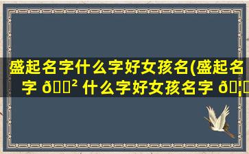 盛起名字什么字好女孩名(盛起名字 🌲 什么字好女孩名字 🦁 大全)